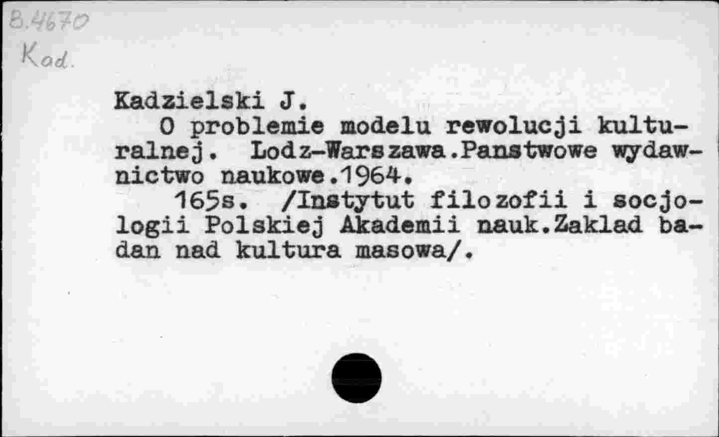 ﻿ß.Wd?
Korf
Kadzielski J.
0 problem!© modelu rewolucji kultu-ralnej. Lodz-Warszawa.Panstwowe wydaw-nictwo naukowe.1964.
165s. /Instytut filozofii i socjo-logii Polskiej Akademii nauk.Zaklad ba-dan nad kultura masowa/.